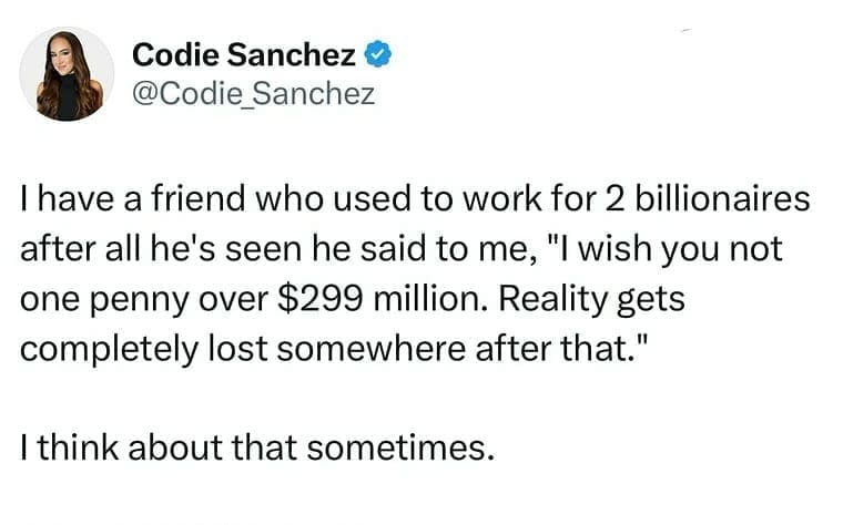 I have a friend who used to work for 2 billionaires after all he's seen he said to me, "I wish you not one penny over $299 million. Reality gets completely lost somewhere after that." I think about that sometimes.