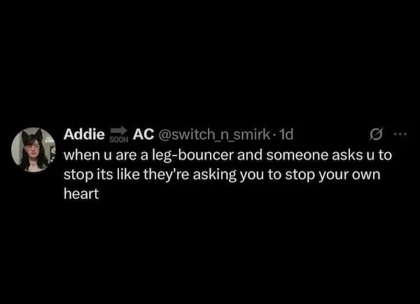 when u are a leg-bouncer and someone asks u to stop its like they're asking you to stop your own heart