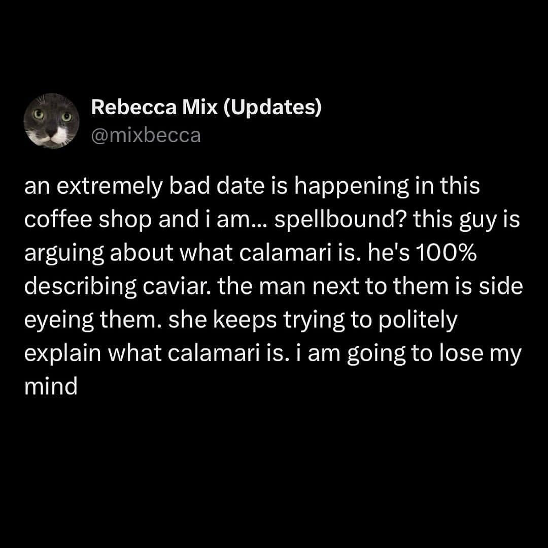 an extremely bad date is happening in this coffee shop and i am... spellbound? this guy is arguing about what calamari is. he's 100% describing caviar. the man next to them is side eyeing them. she keeps trying to politely explain what calamari is. i am going to lose my mind