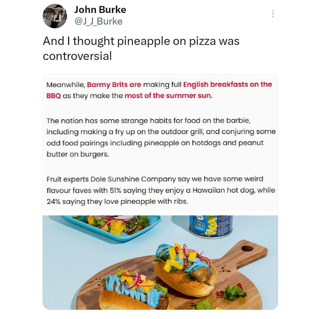 And I thought pineapple on pizza was controversial Meanwhile, Barmy Brits are making full English breakfasts on the BBQ as they make the most of the summer sun. The nation has some strange habits for food on the barbie, including making a fry up on the outdoor grill, and conjuring some odd food pairings including pineapple on hotdogs and peanut butter on burgers.