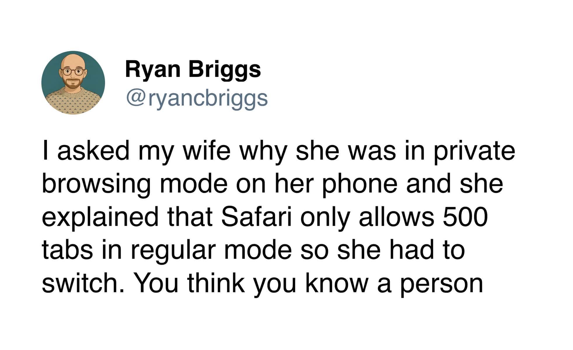 l asked my wife why she was in private browsing mode on her phone and she explained that Safari only allows 500 tabs in regular mode so she had to switch. You think you know a person