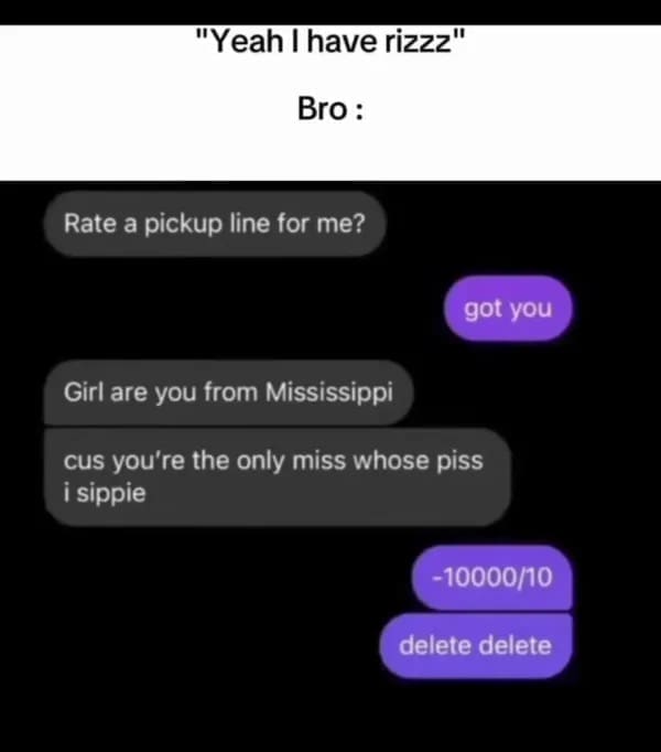 Rate a pickup line for me? got you Girl are you from Mississippi cus you're the only miss whose piss i sippie