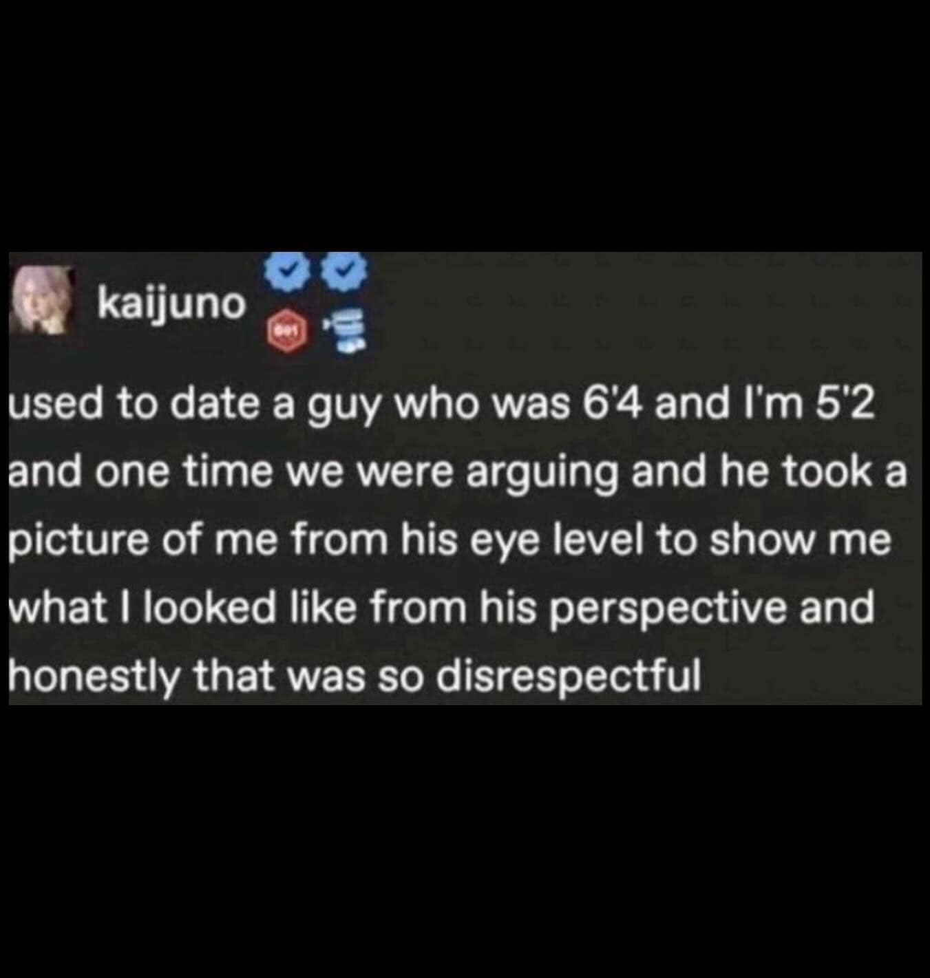 used to date a guy who was 6'4 and I'm 5'2 and one time we were arguing and he took a picture of me from his eye level to show me what I looked like from his perspective and honestly that was so disrespectful