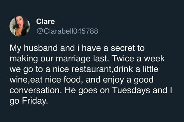 My husband and i have a secret to making our marriage last. Twice a week we go to a nice restaurant,drink a little wine,eat nice food, and enjoy a good conversation. He goes on Tuesdays and I go Friday.