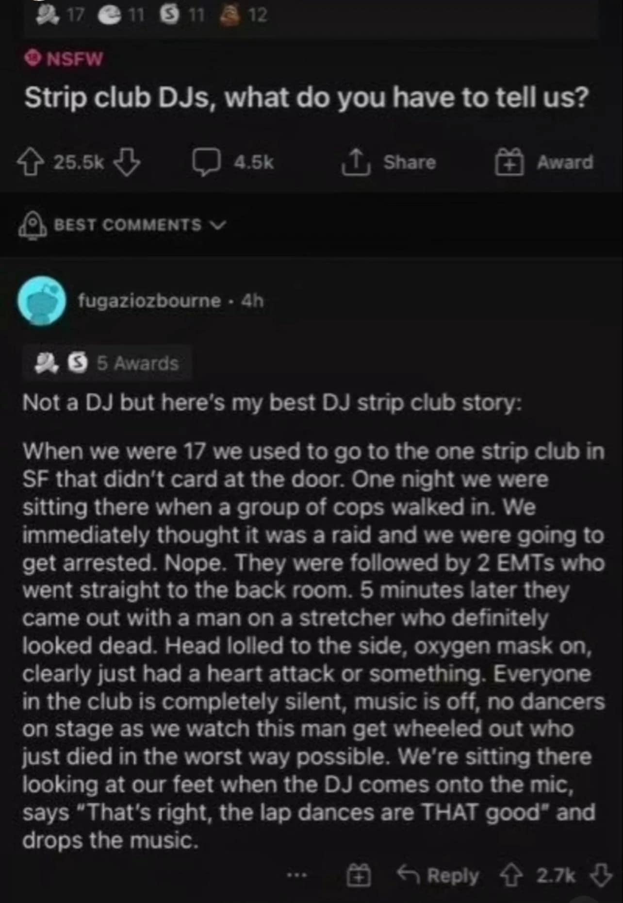Not a DJ but here's my best DJ strip club story: When we were 17 we used to go to the one strip club in SF that didn't card at the door. One night we were sitting there when a group of cops walked in. We immediately thought it was a raid and we were going to get arrested. Nope. They were followed by 2 EMTs who went straight to the back room. 5 minutes later they came out with a man on a stretcher who definitely looked dead. Head lolled to the side, oxygen mask on, clearly just had a heart attack or something. Everyone in the club is completely silent, music is off, no dancers on stage as we watch this man get wheeled out who just died in the worst way possible. We're sitting there looking at our feet when the DJ comes onto the mic, says "That's right, the lap dances are THAT good" and drops the music.