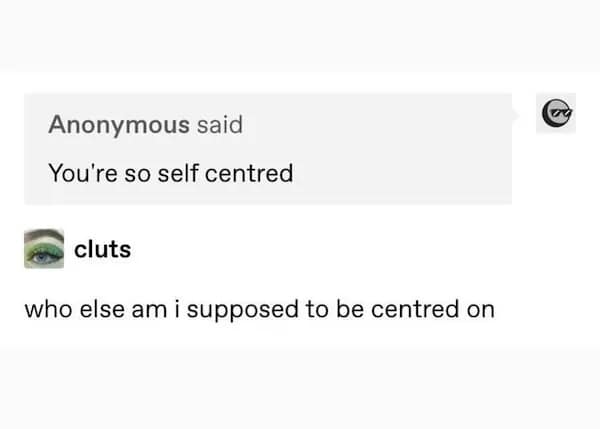 You're so self centred cluts who else am i supposed to be centred on