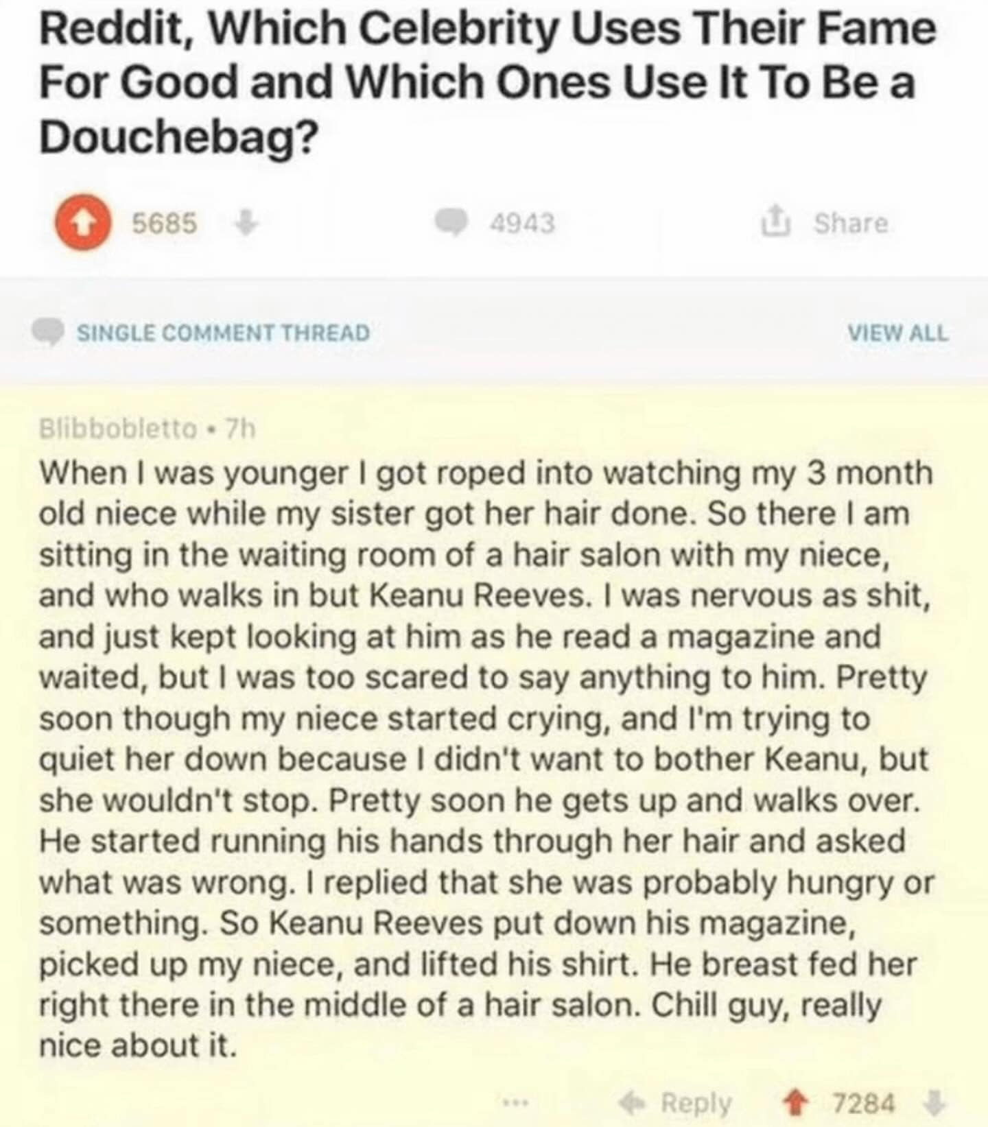 When I was younger I got roped into watching my 3 month old niece while my sister got her hair done. So there I am sitting in the waiting room of a hair salon with my niece, and who walks in but Keanu Reeves. I was nervous as shit, and just kept looking at him as he read a magazine and waited, but I was too scared to say anything to him. Pretty soon though my niece started crying, and I'm trying to quiet her down because I didn't want to bother Keanu, but she wouldn't stop. Pretty soon he gets up and walks over. He started running his hands through her hair and asked what was wrong. I replied that she was probably hungry or something. So Keanu Reeves put down his magazine, picked up my niece, and lifted his shirt. He breast fed her right there in the middle of a hair salon. Chill guy, really nice about