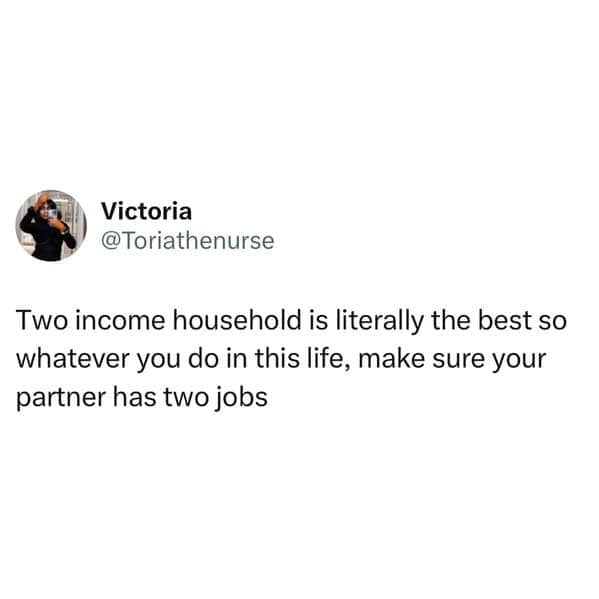 Two income household is literally the best so whatever you do in this life, make sure your partner has two jobs