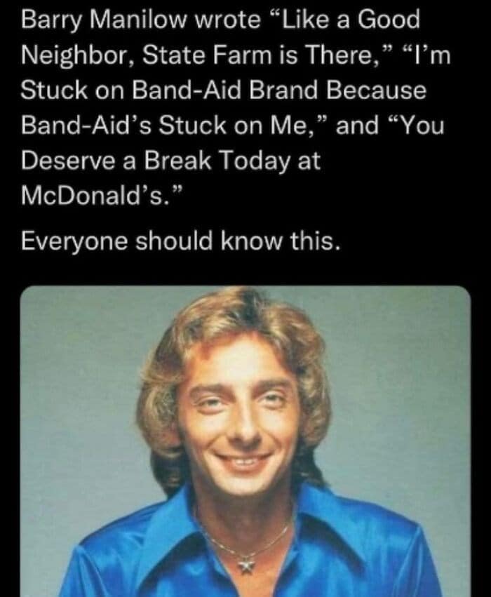 Barry Manilow wrote "Like a Good Neighbor, State Farm is There," "I'm Stuck on Band-Aid Brand Because Band-Aid's Stuck on Me," and "You Deserve a Break Today at McDonald's." Everyone should know this.