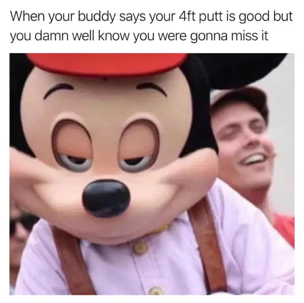When your buddy says your 4ft putt is good but you damn well know you were gonna miss it
