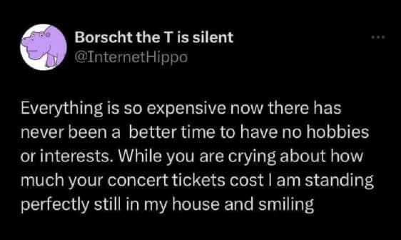 Everything is so expensive now there has never been a better time to have no hobbies or interests. While you are crying about how much your concert tickets cost I am standing perfectly still in my house and smiling