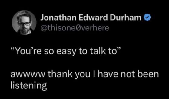 "You're so easy to talk to" awwww thank you I have not been listening