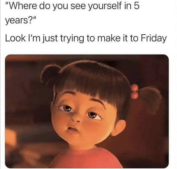 "Where do you see yourself in 5 years?" Look I'm just trying to make it to Friday