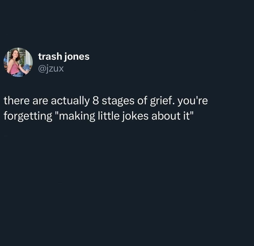 there are actually 8 stages of grief. you're forgetting "making little jokes about it"