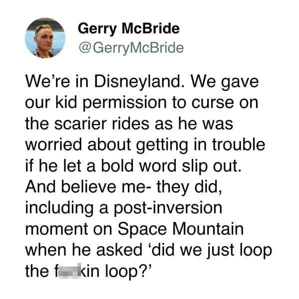 We're in Disneyland. We gave our kid permission to curse on the scarier rides as he was worried about getting in trouble if he let a bold word slip out. And believe me- they did, including a post-inversion moment on Space Mountain when he asked 'did we just loop the f kin loop?'