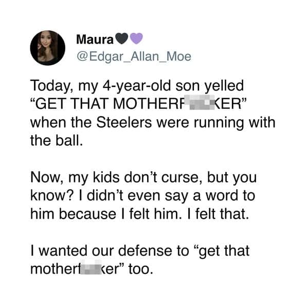 Today, my 4-year-old son yelled "GET THAT MOTHERF KER" when the Steelers were running with the ball. Now, my kids don't curse, but you know? I didn't even say a word to him because I felt him. I felt that. I wanted our defense to "get that mothert ker" too.