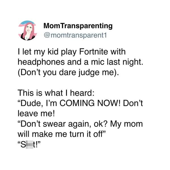 I let my kid play Fortnite with headphones and a mic last night. (Don't you dare judge me). This is what I heard: "Dude, I'm COMING NOW! Don't leave me! "Don't swear again, ok? My mom will make me turn it off"