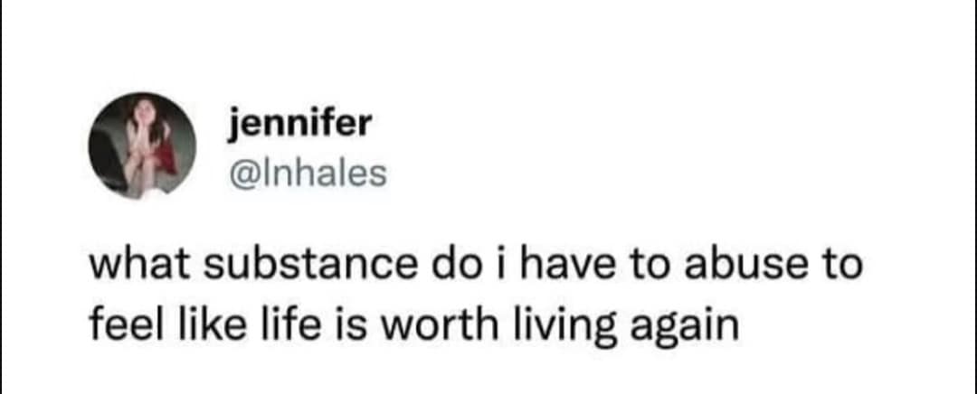 jennifer @Inhales what substance do i have to abuse to feel like life is worth living again
