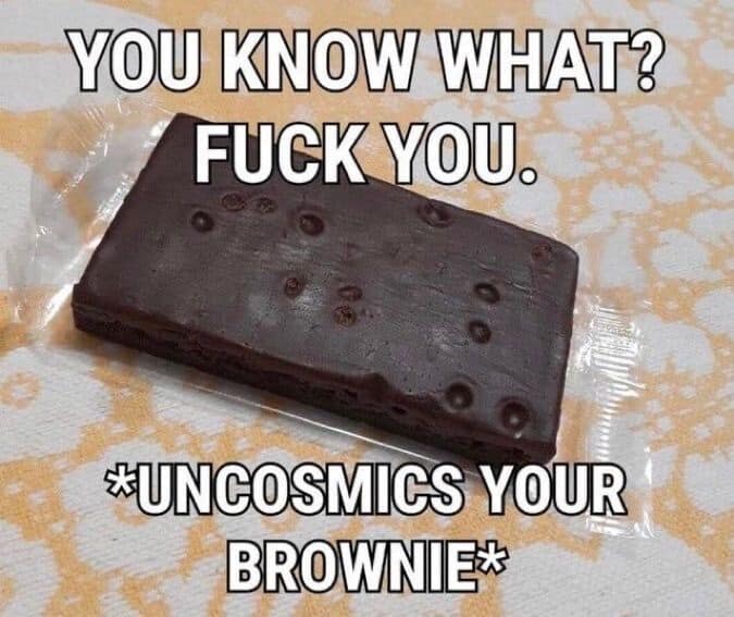 YOU KNOW WHAT? FUCK YOU. *UNCOSMICS YOUR BROWNIE