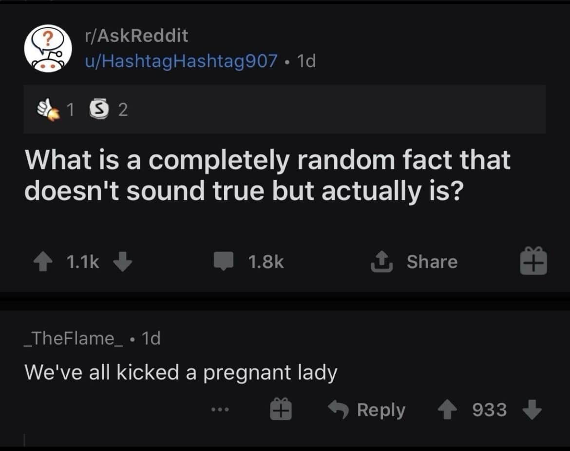 r/AskReddit u/HashtagHashtag907 • 1d 1 5 2 What is a completely random fact that doesn't sound true but actually is? 4 1.1k J 1.8k 1, Share TheFlame • 1d We've all kicked a pregnant lady • Reply 4 933 J