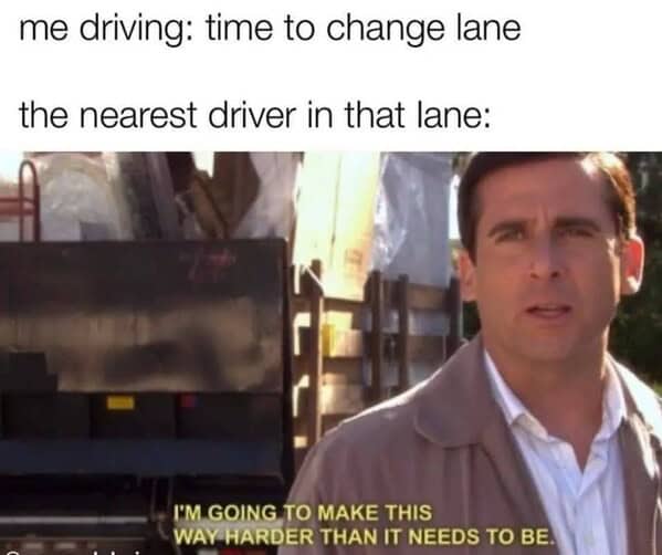 me driving: time to change lane the nearest driver in that lane: I'M GOING TO MAKE THIS WAY HARDER THAN IT NEEDS TO BE