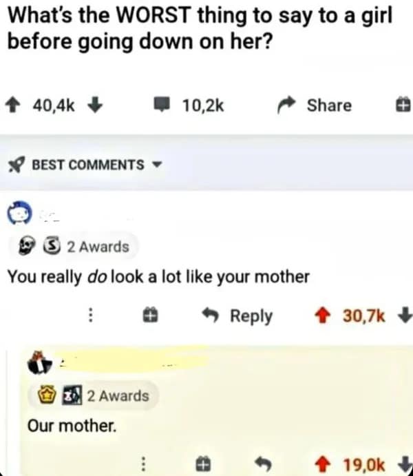 What's the WORST thing to say to a girl before going down on her? + 40,4k * • 10,2k 8 BEST COMMENTS ~ * Share © E 2 Awards You really do look a lot like your mother : • Reply 个 30,7k 2 Awards Our mother. 19,0k