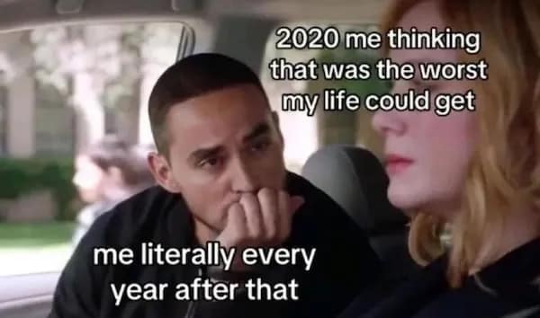 2020 me thinking that was the worst my life could get me literally every year after that