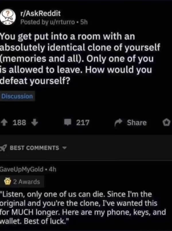 r/AskReddit Posted by u/turro • 5h You get put into a room with an absolutely identical clone of yourself (memories and all). Only one of you is allowed to leave. How would you defeat yourself? Discussion ↑ 188 ↓ 217 Share ★ BEST COMMENTS GaveUpMyGold • 4h 2 Awards "Listen, only one of us can die. Since I'm the original and you're the clone, I've wanted this for MUCH longer. Here are my phone, keys, and wallet. Best of luck."