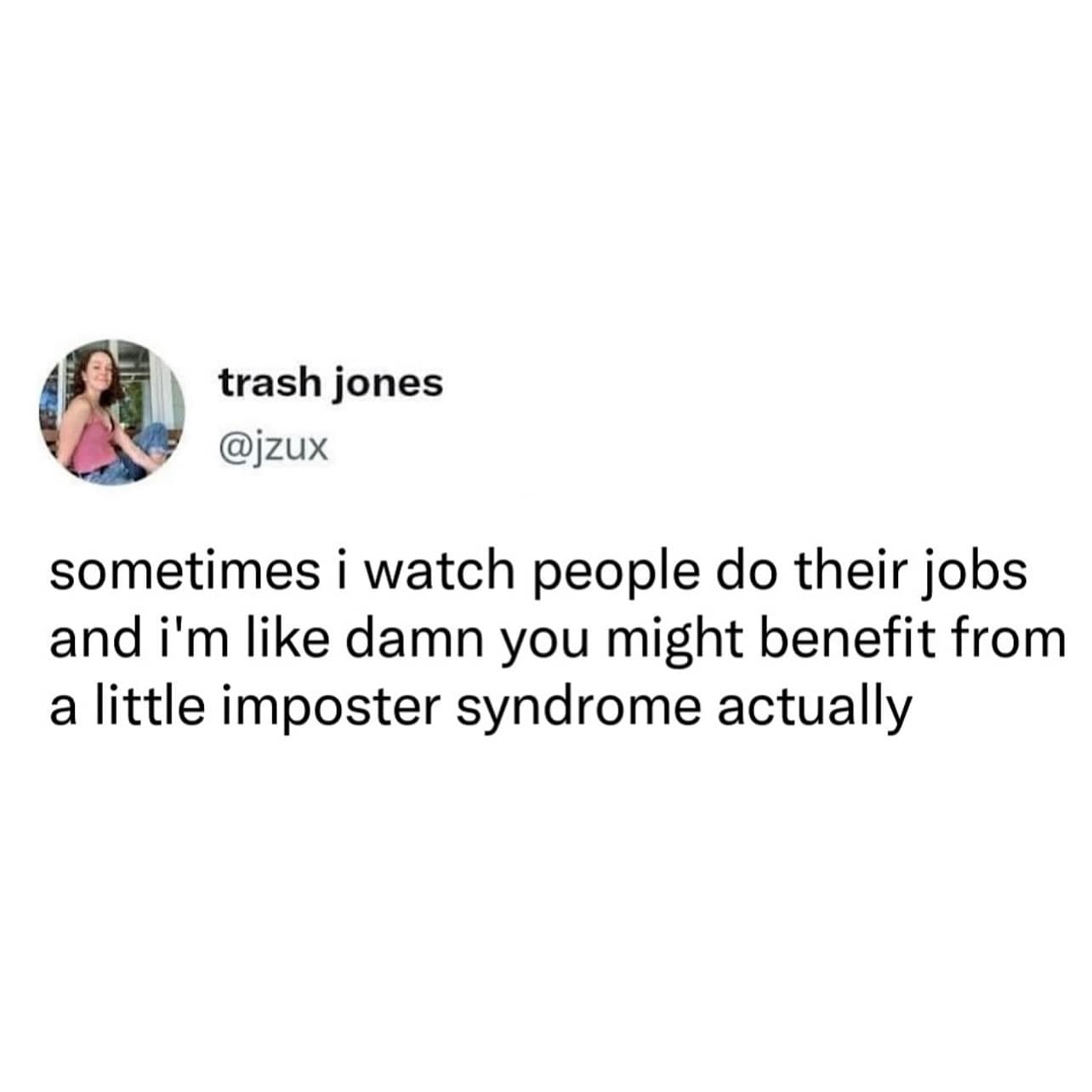 trash jones @jzux sometimes i watch people do their jobs and i'm like damn you might benefit from a little imposter syndrome actually