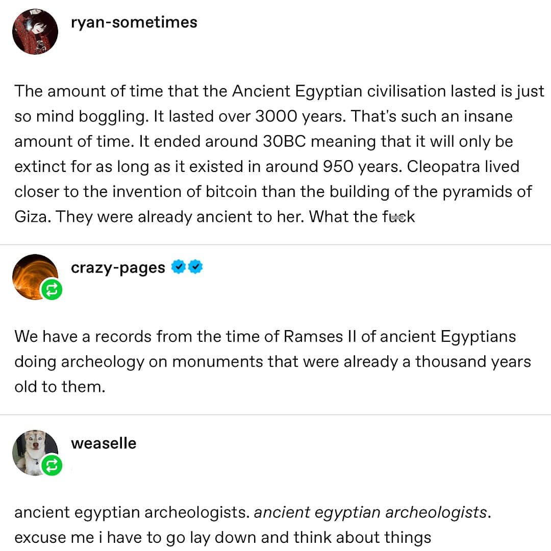ryan-sometimes The amount of time that the Ancient Egyptian civilisation lasted is just so mind boggling. It lasted over 3000 years. That's such an insane amount of time. It ended around 30BC meaning that it will only be extinct for as long as it existed in around 950 years. Cleopatra lived closer to the invention of bitcoin than the building of the pyramids of Giza. They were already ancient to her. What the fuck crazy-pages W We have a records from the time of Ramses I of ancient Egyptians doing archeology on monuments that were already a thousand years old to them. weaselle ancient egyptian archeologists. ancient egyptian archeologists. excuse me i have to go lay down and think about things