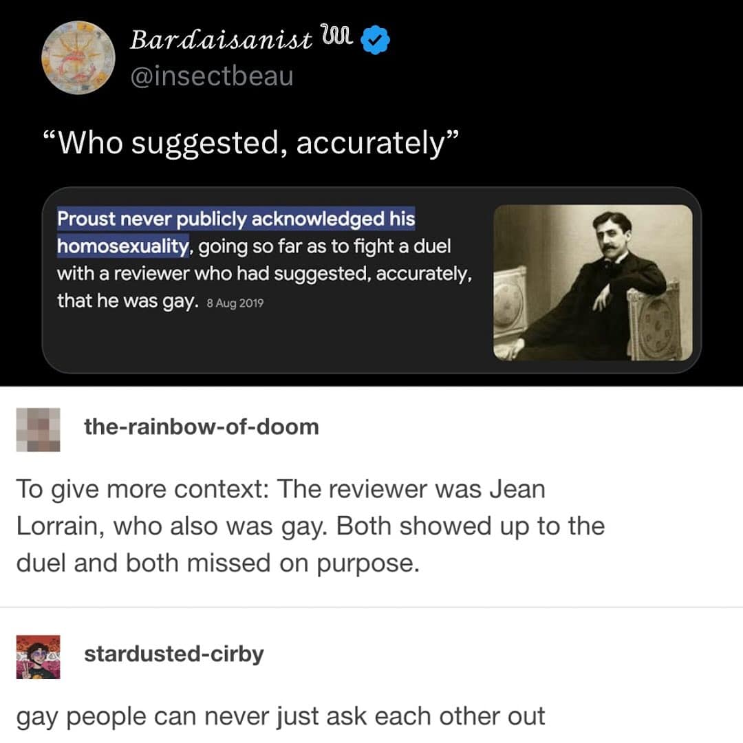 Bardaisanist U O @insectbeau "Who suggested, accurately Proust never publicly acknowledged his homosexuality, going so far as to fight a duel with a reviewer who had suggested, accurately, that he was gay. 8 Aug 2019 the-rainbow-of-doom To give more context: The reviewer was Jean Lorrain, who also was gay. Both showed up to the duel and both missed on purpose. stardusted-cirby gay people can never just ask each other out