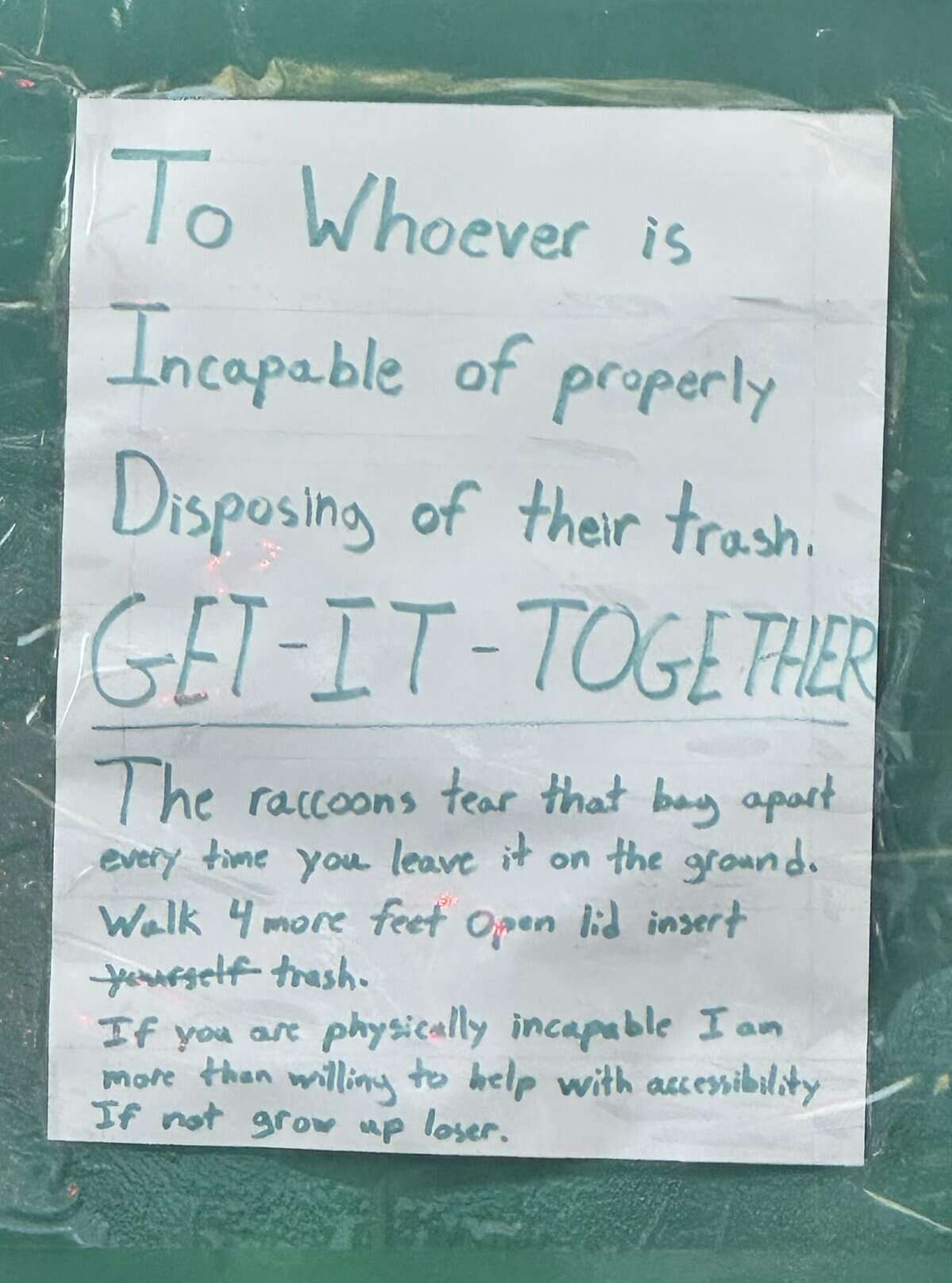 To , Whoever is Incapable of properly Disposing of their trash. GET-IT - TOGETHER The raccoons tear that bay apart every time you leave it on the ground. Walk 4 more feet Omen lid insert Jewsself trash. If you are physically incapable Ian more than willing to help with accessibility If not grow up loser.