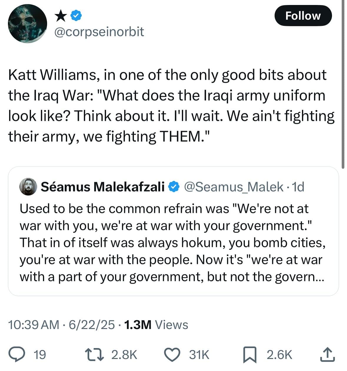 Follow @corpseinorbit Katt Williams, in one of the only good bits about the Iraq War: "What does the Iraqi army uniform look like? Think about it. I'll wait. We ain't fighting their army, we fighting THEM." (3 Séamus Malekafzali ® @Seamus Malek • 1d Used to be the common refrain was "We're not at war with you, we're at war with your government." That in of itself was always hokum, you bomb cities, you're at war with the people. Now it's "we're at war with a part of your government, but not the govern... 10:39 AM • 6/22/25 • 1.3M Views © 19 17 2.8k O 31K h 2.6K