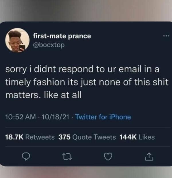 first-mate prance @boctop sorry i didnt respond to ur email in a timely fashion its just none of this shit matters. like at all 10:52 AM - 10/18/21 • Twitter for iPhone 18.7K Retweets 375 Quote Tweets 144K Likes