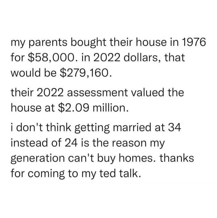 my parents bought their house in 1976 for $58,000. in 2022 dollars, that would be $279,160. their 2022 assessment valued the house at $2.09 million. i don't think getting married at 34 instead of 24 is the reason my generation can't buy homes. thanks for coming to my ted talk.
