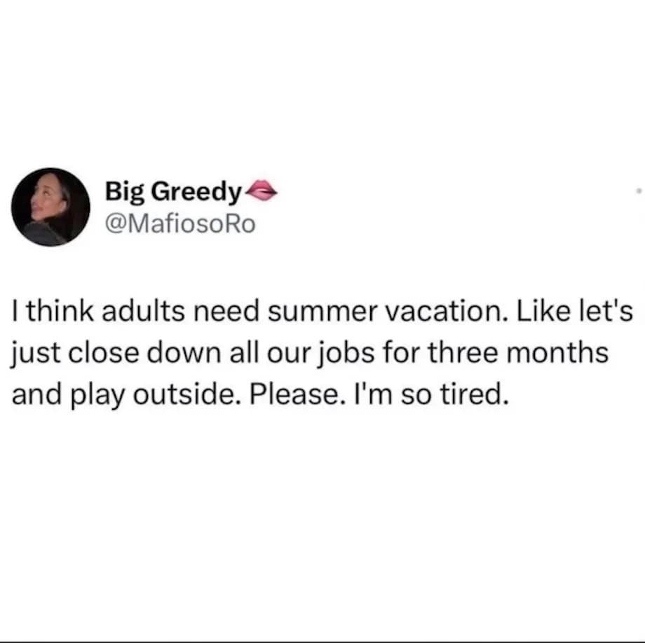 Big Greedy @MafiosoRo I think adults need summer vacation. Like let's just close down all our jobs for three months and play outside. Please. I'm so tired.