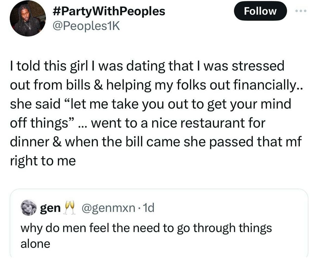 #PartyWithPeoples @Peoples1K Follow I told this girl I was dating that I was stressed out from bills & helping my folks out financially.. she said "let me take you out to get your mind off things" … went to a nice restaurant for dinner & when the bill came she passed that mf right to me gen W @genmxn • 1d why do men feel the need to go through things alone
