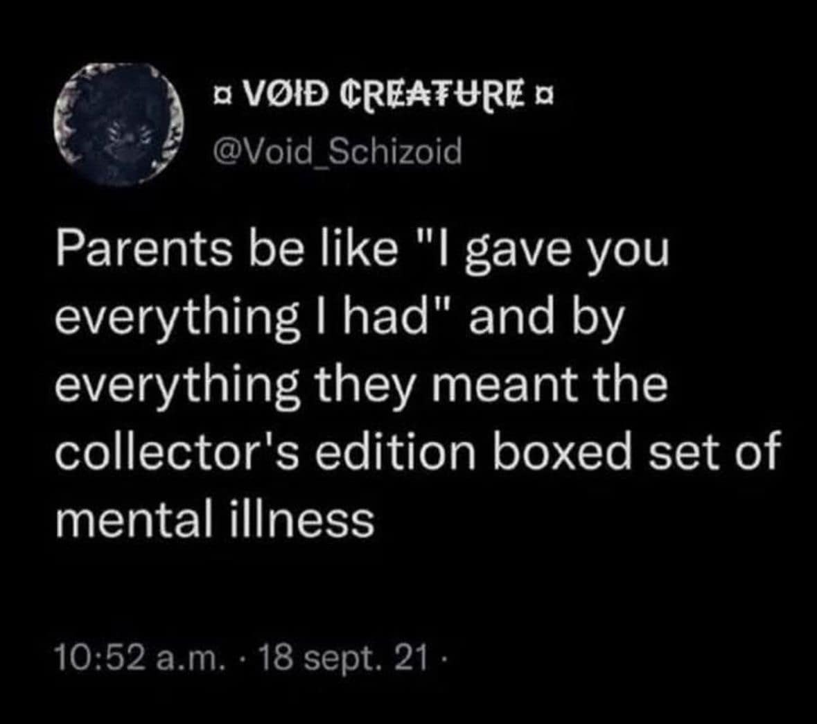 a VOID CREATURE a @Void_Schizoid Parents be like "I gave you everything I had" and by everything they meant the collector's edition boxed set of mental illness 10:52 a.m. • 18 sept. 21 -
