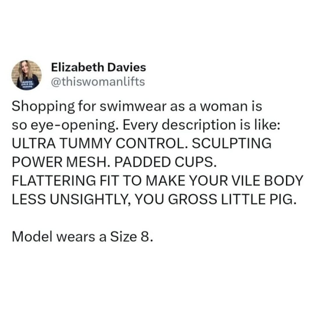 Elizabeth Davies @thiswomanlifts Shopping for swimwear as a woman is so eye-opening. Every description is like: ULTRA TUMMY CONTROL. SCULPTING POWER MESH. PADDED CUPS. FLATTERING FIT TO MAKE YOUR VILE BODY LESS UNSIGHTLY, YOU GROSS LITTLE PIG. Model wears a Size 8.