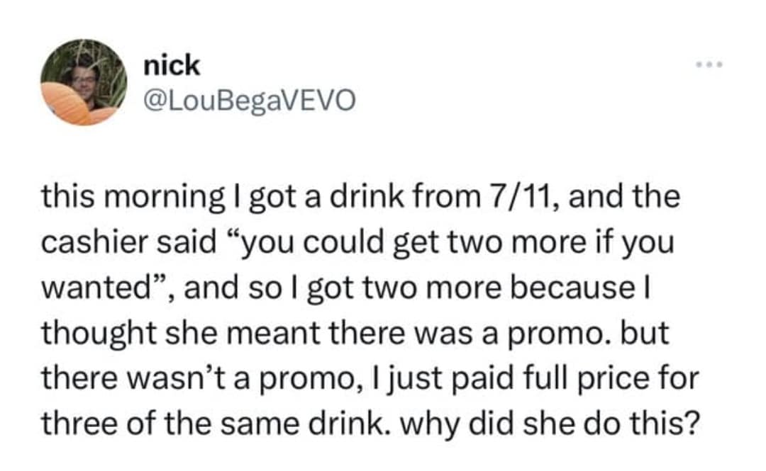 nick @LouBegaVEVO this morning I got a drink from 7/11, and the cashier said "you could get two more if you wanted, and so I got two more because I thought she meant there was a promo. but there wasn't a promo, I just paid full price for three of the same drink. why did she do this?