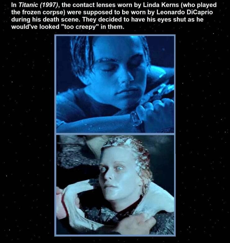 In Titanic (1997), the contact lenses worn by Linda Kerns (who played the frozen corpse) were supposed to be worn by Leonardo DiCaprio during his death scene. They decided to have his eyes shut as he would've looked "too creepy" in them.