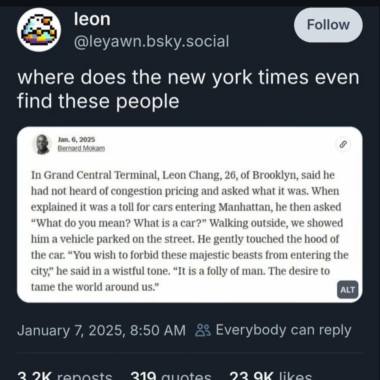 leon @leyawn.bsky.social Follow where does the new york times even find these people Jan. 6, 2025 Bernard Mokam S In Grand Central Terminal, Leon Chang, 26, of Brooklyn, said he had not heard of congestion pricing and asked what it was. When explained it was a toll for cars entering Manhattan, he then asked "What do you mean? What is a car?" Walking outside, we showed him a vehicle parked on the street. He gently touched the hood of the car. "You wish to forbid these majestic beasts from entering the city, he said in a wistful tone. "It is a folly of man. The desire to tame the world around us." ALT January 7, 2025, 8:50 AM 23 Everybody can reply 2 O renacte 210 ductec