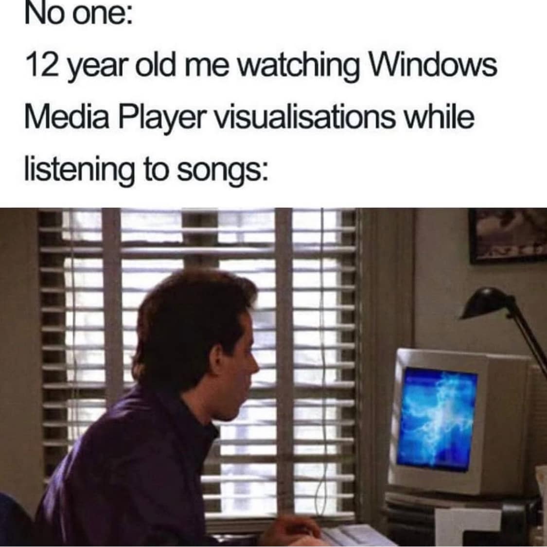 No one: 12 year old me watching Windows Media Player visualisations while listening to songs:
