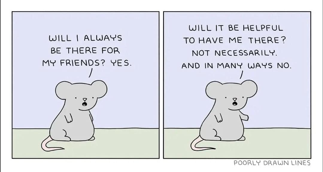 WILL I ALWAYS BE THERE FOR MY FRIENDS? YES. WILL IT BE HELPFUL TO HAVE ME THERE? NOT NECESSARILY. AND IN MANY WAYS NO. POORLY DRAWN LINES