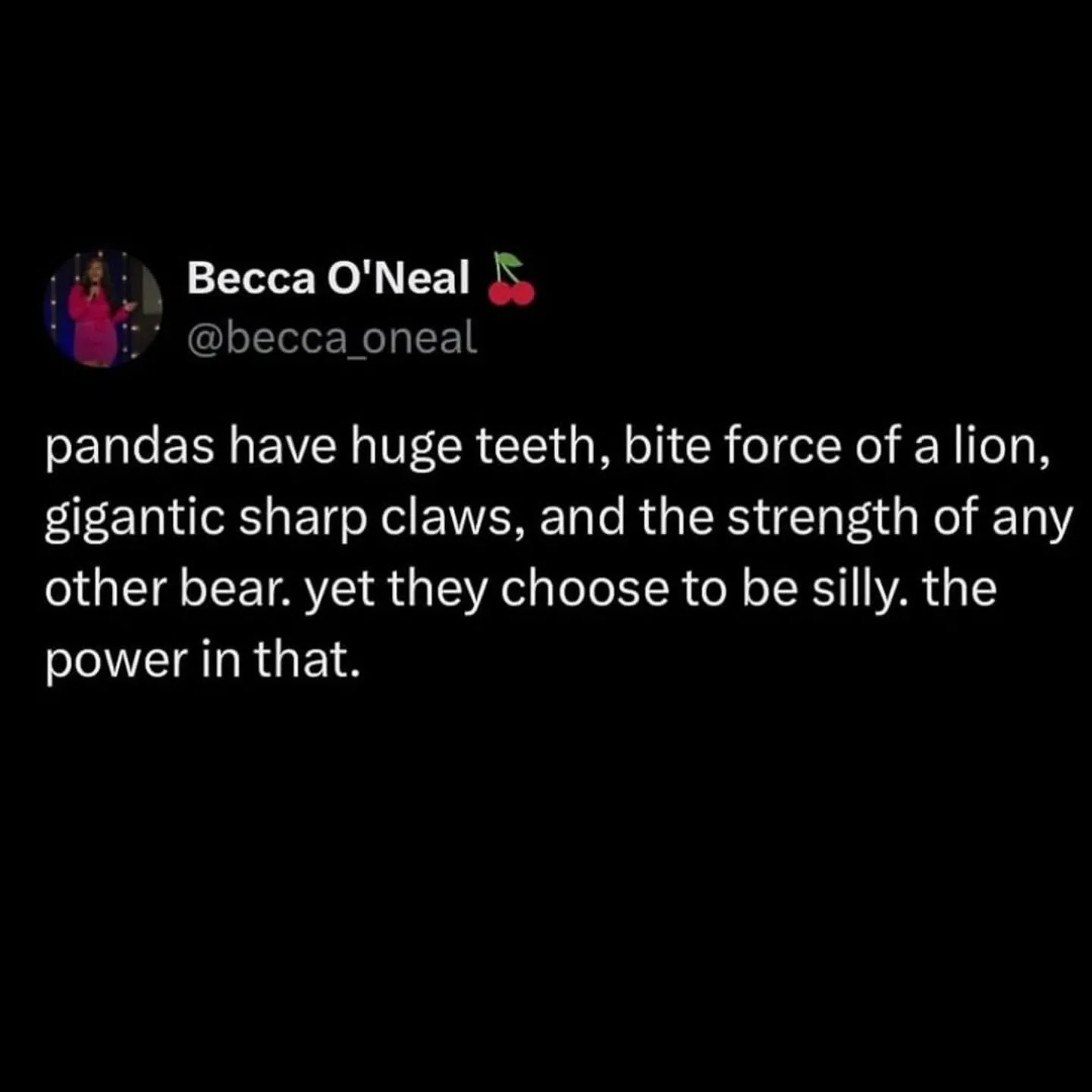Becca O'Neal I @becca oneal pandas have huge teeth, bite force of a lion, gigantic sharp claws, and the strength of any other bear. yet they choose to be silly. the power in that.