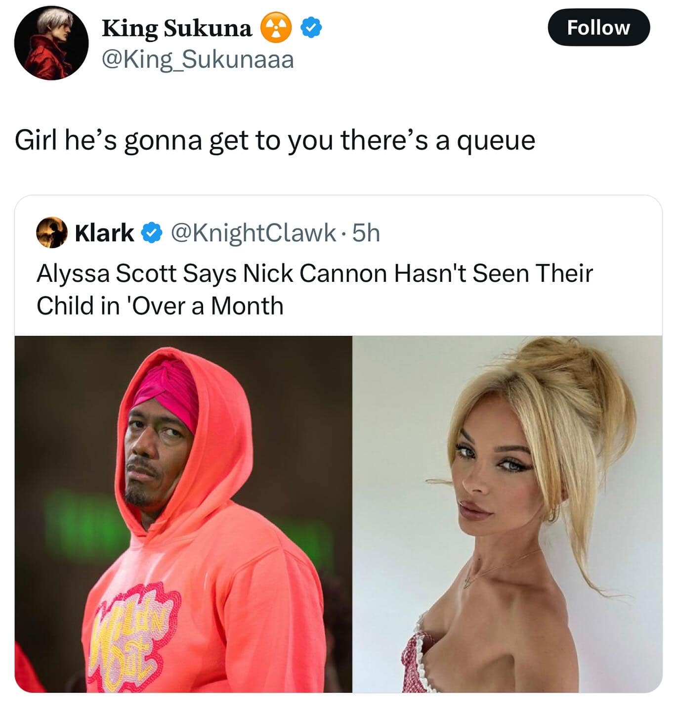 King Sukuna @King_Sukunaaa Girl he's gonna get to you there's a queue Follow Klark @KnightClawk • 5h Alyssa Scott Says Nick Cannon Hasn't Seen Their Child in 'Over a Month