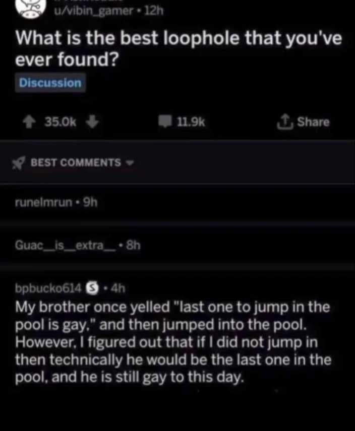 u/vibin_gamer • 12h What is the best loophole that you've ever found? Discussion + 35.0k + • 11.9k J, Share * BEST COMMENTS runelmrun • 9h Guacis_extra_ • 8h bpbucko614 § • 4h My brother once yelled "last one to jump in the pool is gay," and then jumped into the pool. However, I figured out that if I did not jump in then technically he would be the last one in the pool, and he is still gay to this day.