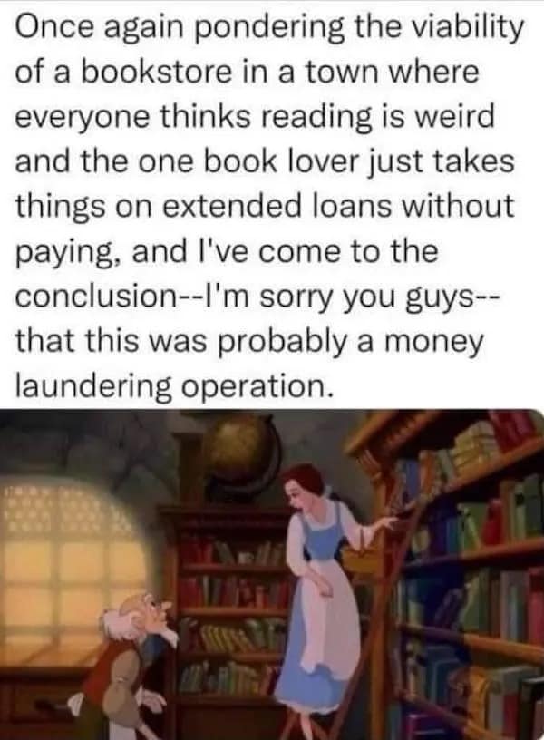 Once again pondering the viability of a bookstore in a town where everyone thinks reading is weird and the one book lover just takes things on extended loans without paying, and I've come to the conclusion--I'm sorry you guys--that this was probably a money laundering operation.