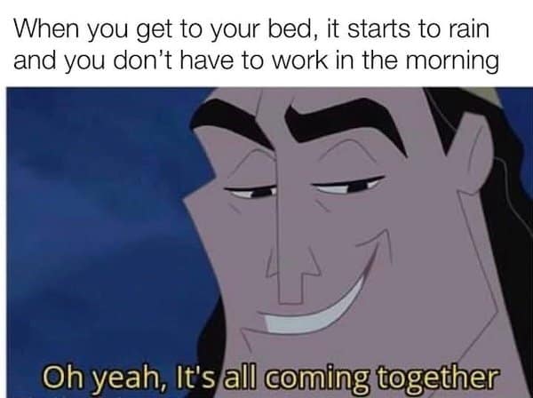 When you get to your bed, it starts to rain and you don't have to work in the morning Oh yeah, It's all coming together