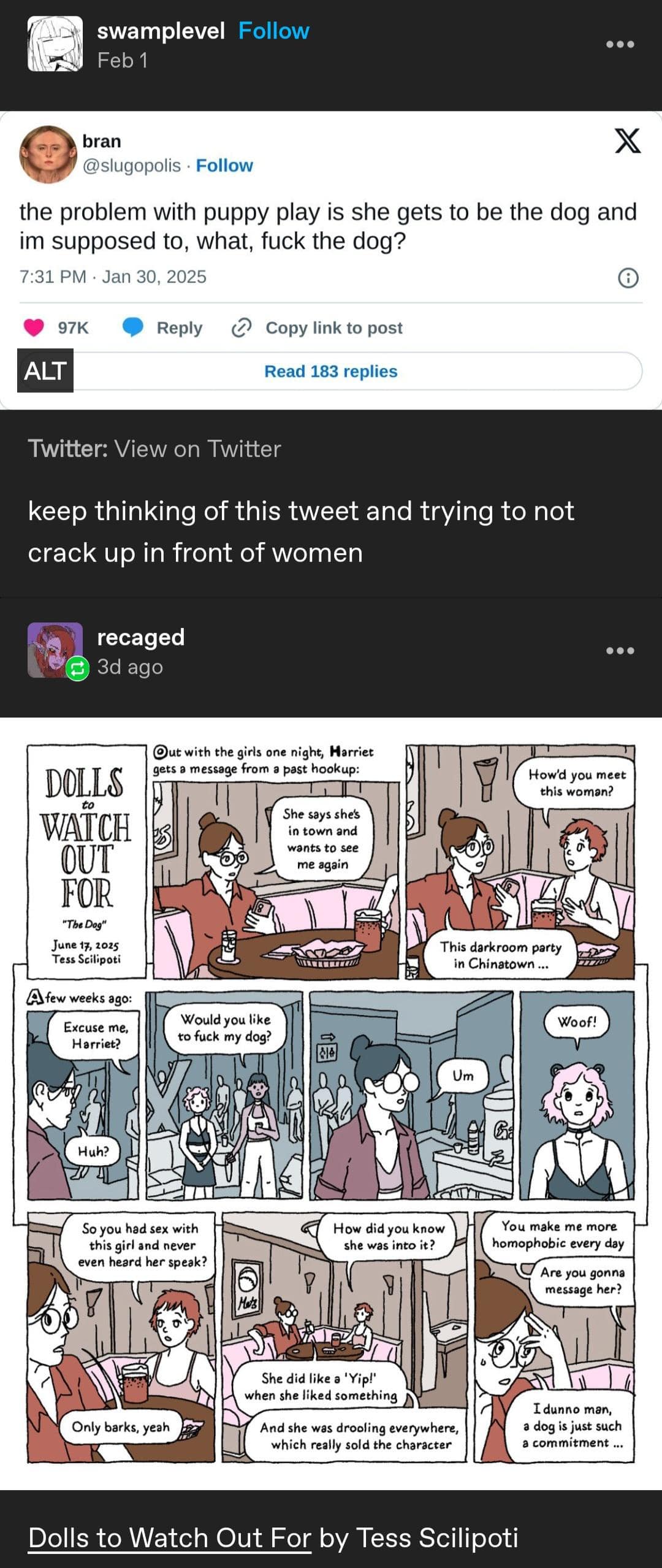 swamplevel Follow Feb 1 ••• bran @slugopolis • Follow the problem with puppy play is she gets to be the dog and im supposed to, what, fuck the dog? 7:31 PM • Jan 30, 2025 97K Reply Copy link to post ALT Read 183 replies Twitter: View on Twitter keep thinking of this tweet and trying to not crack up in front of women recaged 3d ago ..• Out with the girls one night, Harriet gets a message from a past hookup: DOLLS WATCH OUT FOR "The Dog" June 17, 2025 Tess Scilipoti How'd you meet this woman? She says she's in town and wants to see me again This darkroom party in Chinatown ... A few weeks ago: Excuse me. Harriet? Would you like to fuck my dog? Woof! So you had sex with this girl and never even heard her speak? How did you know she was into it? You make me more homophobic every day Are you gonna message her? Only barks, yeah She did like a 'Yip!' when she liked something And she was drooling everywhere, which really sold the character T dunno man, a dog is just such a commitment Dolls to Watch Out For by Tess Scilipoti